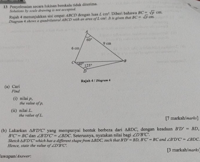 Penyelesaian secara lukisan berskala tidak diterima.
Solutions by scale drawing is not accepted.
Rajah 4 menunjukkan sisi empat ABCD dengan luas Lcm^2 Diberi bahawa BC=sqrt(p)cr n.
Diagram 4 shows a quadrilateral ABCD with an area of Lcm^2. It is given that BC=sqrt(p)cm.
Rajah 4 / Diagram 4
(a) Cari
Find
(i) nilai p,
the value of p,
(ii) nilai L.
the value of L.
[7 markah/marks]
(b) Lakarkan △ B'D'C' yang mempunyai bentuk berbeza dari △ BDC ,dengan keadaan B'D'=BD,
B'C'=BC dan ∠ B'D'C'=∠ BDC. Seterusnya, nyatakan nilai bagi ∠ D'B'C'.
Sketch △ B'D'C' which has a different shape from △ BDC , such that B'D'=BD,B'C'=BC and ∠ B'D'C'=∠ BDC.
Hence, state the value of ∠ D'B'C'.
[3 markah/marks]
Jawapan/Answer: