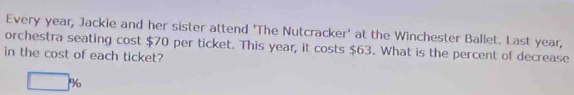 Every year, Jackie and her sister attend 'The Nutcracker' at the Winchester Ballet. Last year, 
orchestra seating cost $70 per ticket. This year, it costs $63. What is the percent of decrease 
in the cost of each ticket?
□ %