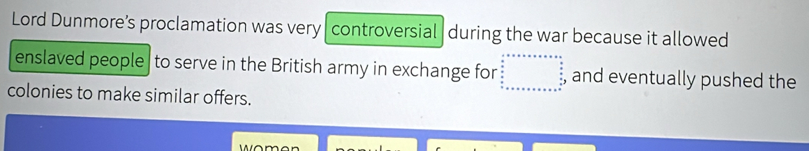 Lord Dunmore’s proclamation was very controversial during the war because it allowed 
enslaved people |to serve in the British army in exchange for and eventually pushed the 
colonies to make similar offers.