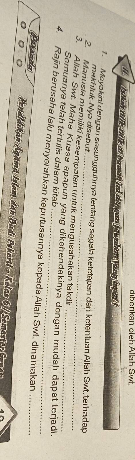 diberikan oleh Allah Swt. 
l isilah titk-titl di bawah ini dengan jawaban yang tepat ! 
1. Meyakini dengan sesungguhnya tentang segala ketetapan dan ketentuan Allah Swt. terhadap 
makhluk-Nya disebut 
2. Manusia memiliki kesempatan untuk mengusahakan takdir 
3. Allah Swt. Maha Kuasa apapun yang dikehendakinya dengan mudah dapat terjadi. 
Semuanya telah tertulis dalam kitab 
4. Rajin berusaha lalu menyerahkan keputusannya kepada Allah Swt. dinamakan_ 
Parsada 
Pendidikan Agama Islam dan Budi Pekerti - Kelas 6 / Semester Gena 40