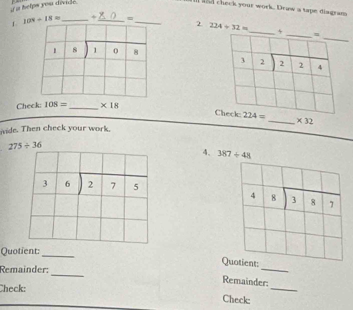 if it helps you divide.
ll and check your work. Draw a tape diagram
1 108/ 18approx _. - _ =_
2. 224/ 32approx
beginarrayr □  18encloselongdiv 108endarray
_
Check: 108= _ * 18
* 32
ivide. Then check your work.
275/ 36
4. 387/ 48
3 6 beginarrayr encloselongdiv 275endarray
4 8 beginarrayr 3encloselongdiv 87endarray
Quotient:
_
Quotient:
_
Remainder:
_
Remainder:
Check:
_
Check: