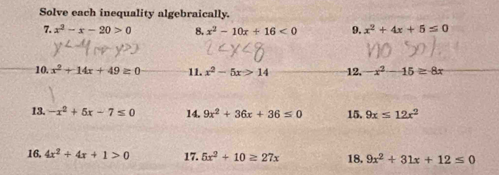 Solve each inequality algebraically. 
7. x^2-x-20>0 8. x^2-10x+16<0</tex> 9. x^2+4x+5≤ 0
10. x^2+14x+49≥ 0 11. x^2-5x>14 12, x^2-15≥ 8x
13. -x^2+5x-7≤ 0 14. 9x^2+36x+36≤ 0 15. 9x≤ 12x^2
16, 4x^2+4x+1>0 17. 5x^2+10≥ 27x 18. 9x^2+31x+12≤ 0