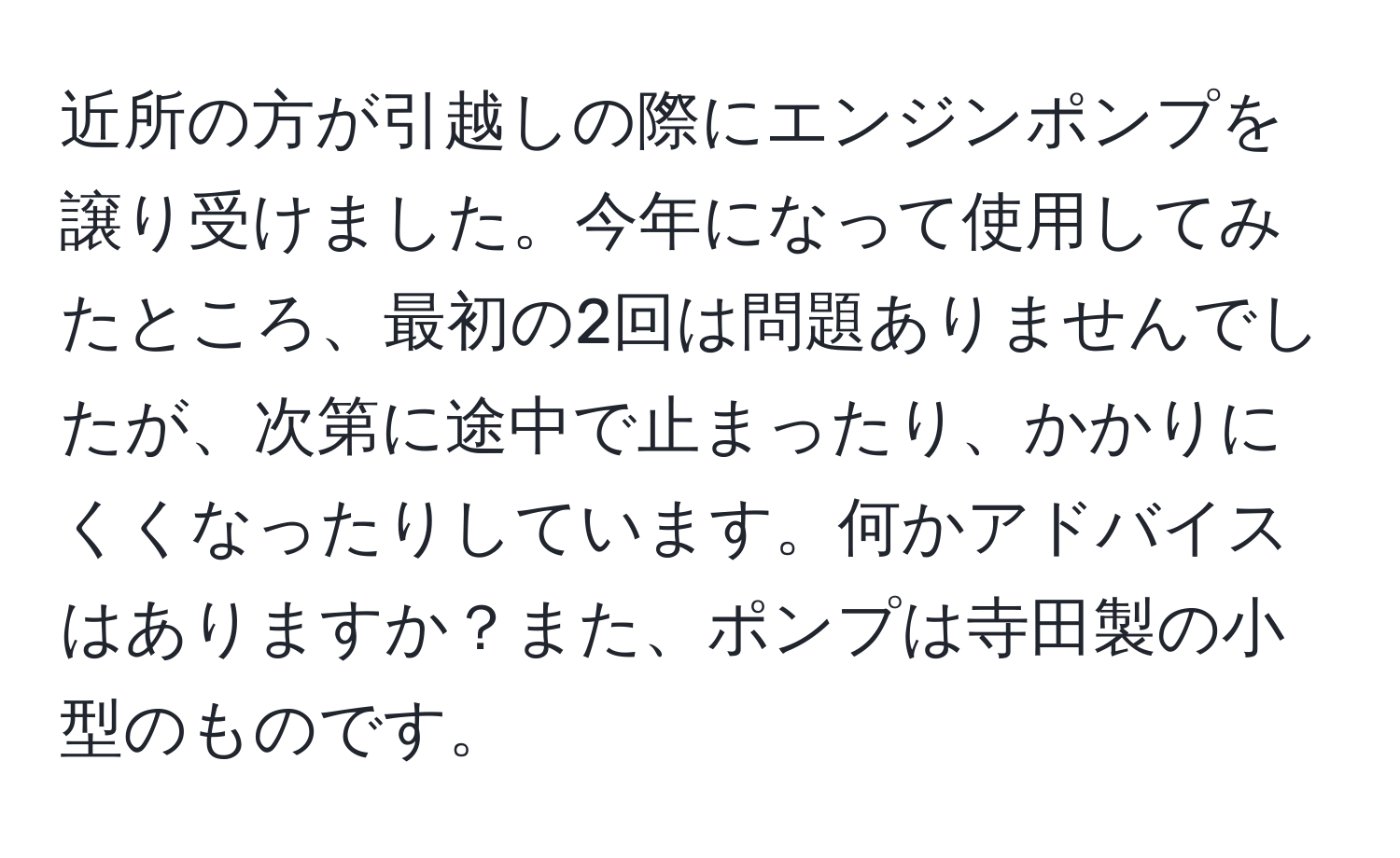 近所の方が引越しの際にエンジンポンプを譲り受けました。今年になって使用してみたところ、最初の2回は問題ありませんでしたが、次第に途中で止まったり、かかりにくくなったりしています。何かアドバイスはありますか？また、ポンプは寺田製の小型のものです。