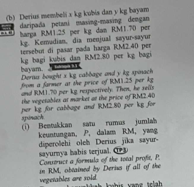 Derius membeli x kg kubis dan y kg bayam 
daripada petani masing-masing dengan
m x 43 harga RM1.25 per kg dan RM1.70 per
kg. Kemudian, dia menjual sayur-sayur 
tersebut dí pasar pada harga RM2.40 per
kg bagi kubis dan RM2.80 per kg bagi 
bayam. Suhtepik 9.1
Derius bought x kg cabbage and y kg spinach 
from a farmer at the price of RM1.25 per kg
and RM1.70 per kg respectively. Then, he sells 
the vegetables at market at the price of RM2.40
per kg for cabbage and RM2.80 per kg for 
spinach. 
(i) Bentukkan satu rumus jumlah 
keuntungan, P, dalam RM, yang 
diperolehi oleh Derius jika sayur- 
sayurnya habis terjual. 
Construct a formula of the total profit, P. 
in RM, obtained by Derius if all of the 
vegetables are sold.