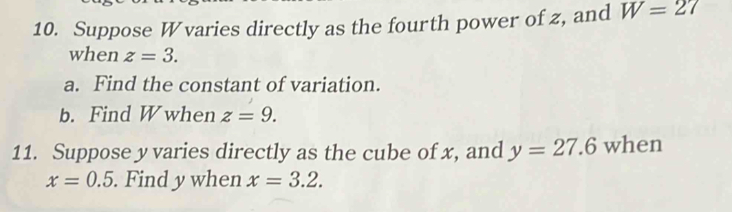 Suppose W varies directly as the fourth power of z, and W=27
when z=3. 
a. Find the constant of variation. 
b. Find W when z=9. 
11. Suppose y varies directly as the cube of x, and y=27.6 when
x=0.5. Find y when x=3.2.