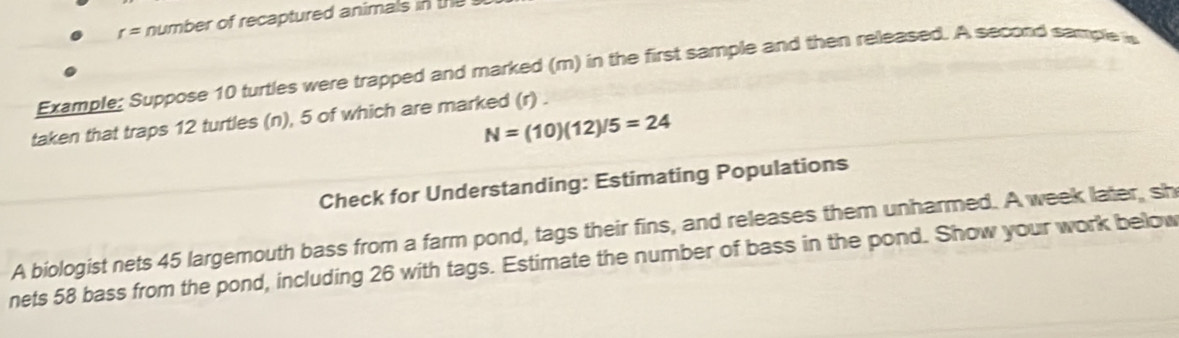 r= number of recaptured animals in th 
Example: Suppose 10 turtles were trapped and marked (m) in the first sample and then released. A second sample i 
taken that traps 12 turtles (n), 5 of which are marked (r) .
N=(10)(12)/5=24
Check for Understanding: Estimating Populations 
A biologist nets 45 largemouth bass from a farm pond, tags their fins, and releases them unharmed. A week later, sh 
nets 58 bass from the pond, including 26 with tags. Estimate the number of bass in the pond. Show your work below