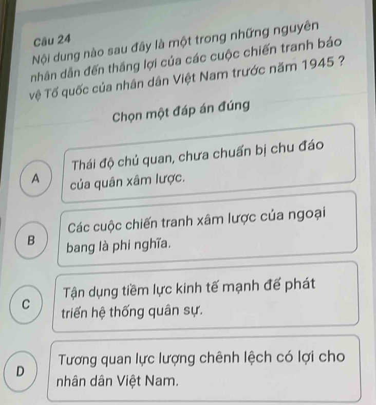 Nội dung nào sau đây là một trong những nguyên
nhân dẫn đến thắng lợi của các cuộc chiến tranh bảo
Tệ Tổ quốc của nhân dân Việt Nam trước năm 1945 ?
Chọn một đáp án đúng
Thái độ chủ quan, chưa chuấn bị chu đáo
A của quân xâm lược.
Các cuộc chiến tranh xâm lược của ngoại
B bang là phi nghĩa.
Tận dụng tiềm lực kinh tế mạnh đế phát
C
triển hệ thống quân sự.
Tương quan lực lượng chênh lệch có lợi cho
D
nhân dân Việt Nam.