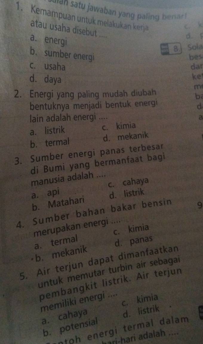 ain satu jawaban yang paling benar.
1. Kemampuan untuk melakukan kerja
c. k
atau usaha disebut ....
a. energi
d. í
8 Sola
b.sumber energi bes
c. usaha dar
d. daya
ket
m
2. Energi yang paling mudah diubah
b
bentuknya menjadi bentuk energi
d
lain adalah energi .... a
a. listrik c. kimia
b. termal d. mekanik
3. Sumber energi panas terbesar
di Bumi yang bermanfaat bagi
manusia adalah ....
a. api c. cahaya
b. Matahari d. listrik
4. Sumber bahan bakar bensin
9
merupakan energi
a. termal c. kimia
b. mekanik d. panas
5. Air terjun dapat dimanfaatkan
untuk memutar turbin air sebagai
pembangkit listrik. Air terjun
c. kimia
memiliki energi ....
a. cahaya
d. listrik
b. potensial
ntoh energi termal dalam 
hari-hari adalah ....