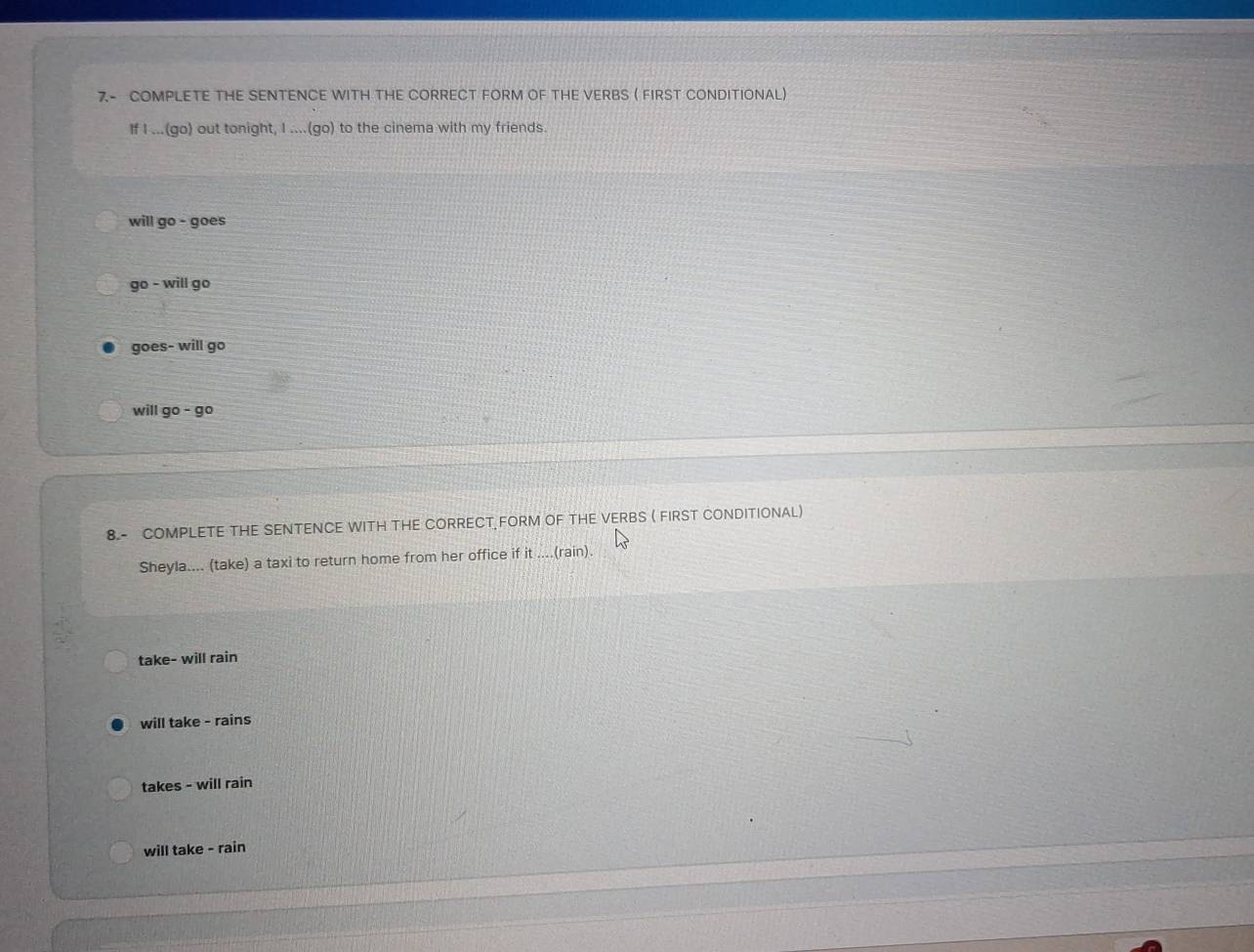 7- COMPLETE THE SENTENCE WITH THE CORRECT FORM OF THE VERBS ( FIRST CONDITIONAL)
If I ...(go) out tonight, I ....(go) to the cinema with my friends.
will go - goes
go - will go
goes- will go
will go - go
8.- COMPLETE THE SENTENCE WITH THE CORRECT FORM OF THE VERBS ( FIRST CONDITIONAL)
Sheyla.... (take) a taxi to return home from her office if it ....(rain).
take- will rain
will take - rains
takes - will rain
will take - rain