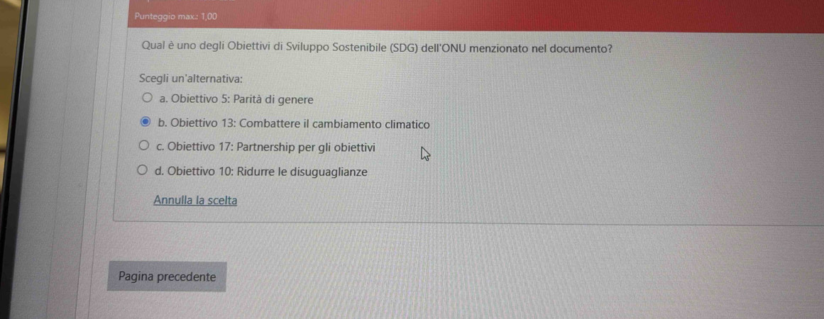 Punteggio max.: 1,00
Qual è uno degli Obiettivi di Sviluppo Sostenibile (SDG) dell'ONU menzionato nel documento?
Scegli un'alternativa:
a. Obiettivo 5: Parità di genere
b. Obiettivo 13: Combattere il cambiamento climatico
c. Obiettivo 17: Partnership per gli obiettivi
d. Obiettivo 10: Ridurre le disuguaglianze
Annulla la scelta
Pagina precedente