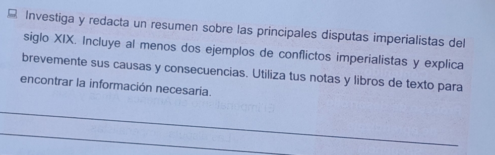 Investiga y redacta un resumen sobre las principales disputas imperialistas del 
siglo XIX. Incluye al menos dos ejemplos de conflictos imperialistas y explica 
brevemente sus causas y consecuencias. Utiliza tus notas y libros de texto para 
encontrar la información necesaria. 
_ 
_