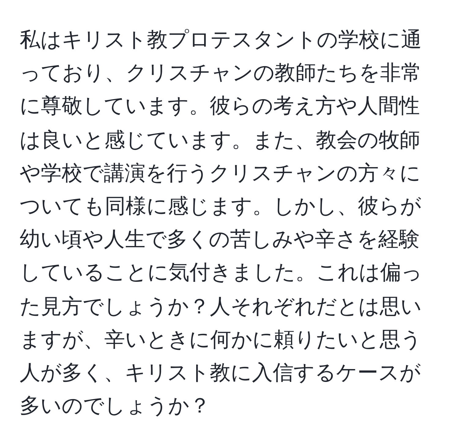 私はキリスト教プロテスタントの学校に通っており、クリスチャンの教師たちを非常に尊敬しています。彼らの考え方や人間性は良いと感じています。また、教会の牧師や学校で講演を行うクリスチャンの方々についても同様に感じます。しかし、彼らが幼い頃や人生で多くの苦しみや辛さを経験していることに気付きました。これは偏った見方でしょうか？人それぞれだとは思いますが、辛いときに何かに頼りたいと思う人が多く、キリスト教に入信するケースが多いのでしょうか？