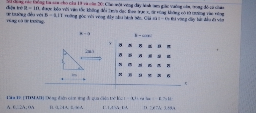 Sử dụng các thông tin sau cho câu 19 và câu 20: Cho một vòng dây hình tam giác vuông cân, trong đó có chứa
điện trở R=1Omega 2, được kéo với vận tốc không đổi 2m/s dọc theo trục x, từ vùng không có từ trường vào vùng
từ trường đều với B=0 0,1T vuông góc với vòng dây như hình bên. Giá sử t=0s thì vòng dây bắt đầu đi vào
vùng có từ trường.
B=0
B- const
y
8 8
2m/s
45°
8

8 8
1m
8 8
x
Câu 19: [TDMAD] Dòng điện cảm ứng đi qua điện trở lúc t=0,3s và lúc t=0.7s là:
A. 0,12A; 0A B. 0,24A; 0,46A C. 1,45A; 0A D. 2,67A; 3,89A