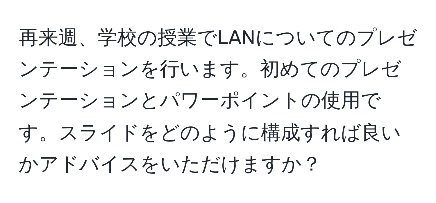 再来週、学校の授業でLANについてのプレゼンテーションを行います。初めてのプレゼンテーションとパワーポイントの使用です。スライドをどのように構成すれば良いかアドバイスをいただけますか？