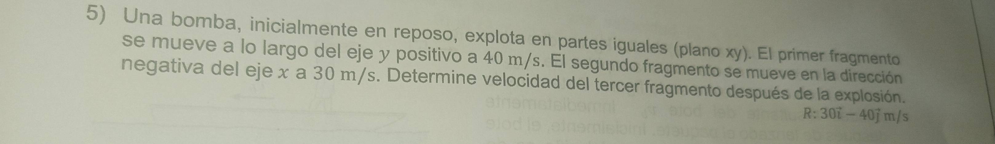 Una bomba, inicialmente en reposo, explota en partes iguales (plano xy). El primer fragmento 
se mueve a lo largo del eje y positivo a 40 m/s. El segundo fragmento se mueve en la dirección 
negativa del eje x a 30 m/s. Determine velocidad del tercer fragmento después de la explosión.
R:30vector i-40vector jm/s