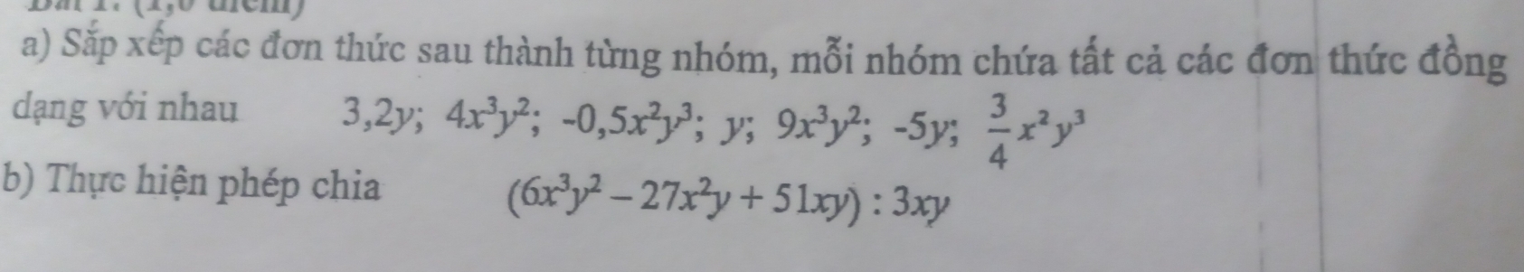 Sắp xếp các đơn thức sau thành từng nhóm, mỗi nhóm chứa tất cả các đơn thức đồng
dạng với nhau
3, 2y; 4x^3y^2; -0, 5x^2y^3; y; 9x^3y^2; -5y;  3/4 x^2y^3
b) Thực hiện phép chia
(6x^3y^2-27x^2y+51xy):3xy