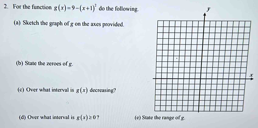 For the function g(x)=9-(x+1)^2 do the following. 
(a) Sketch the graph of g on the axes provided. 
(b) State the zeroes of g. 
(c) Over what interval is g(x) decreasing? 
(d) Over what interval is g(x)≥ 0 ? (e) Sta