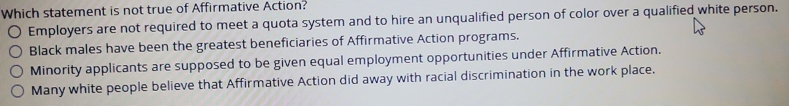 Which statement is not true of Affirmative Action?
Employers are not required to meet a quota system and to hire an unqualified person of color over a qualified white person.
Black males have been the greatest beneficiaries of Affirmative Action programs.
Minority applicants are supposed to be given equal employment opportunities under Affirmative Action.
Many white people believe that Affirmative Action did away with racial discrimination in the work place.