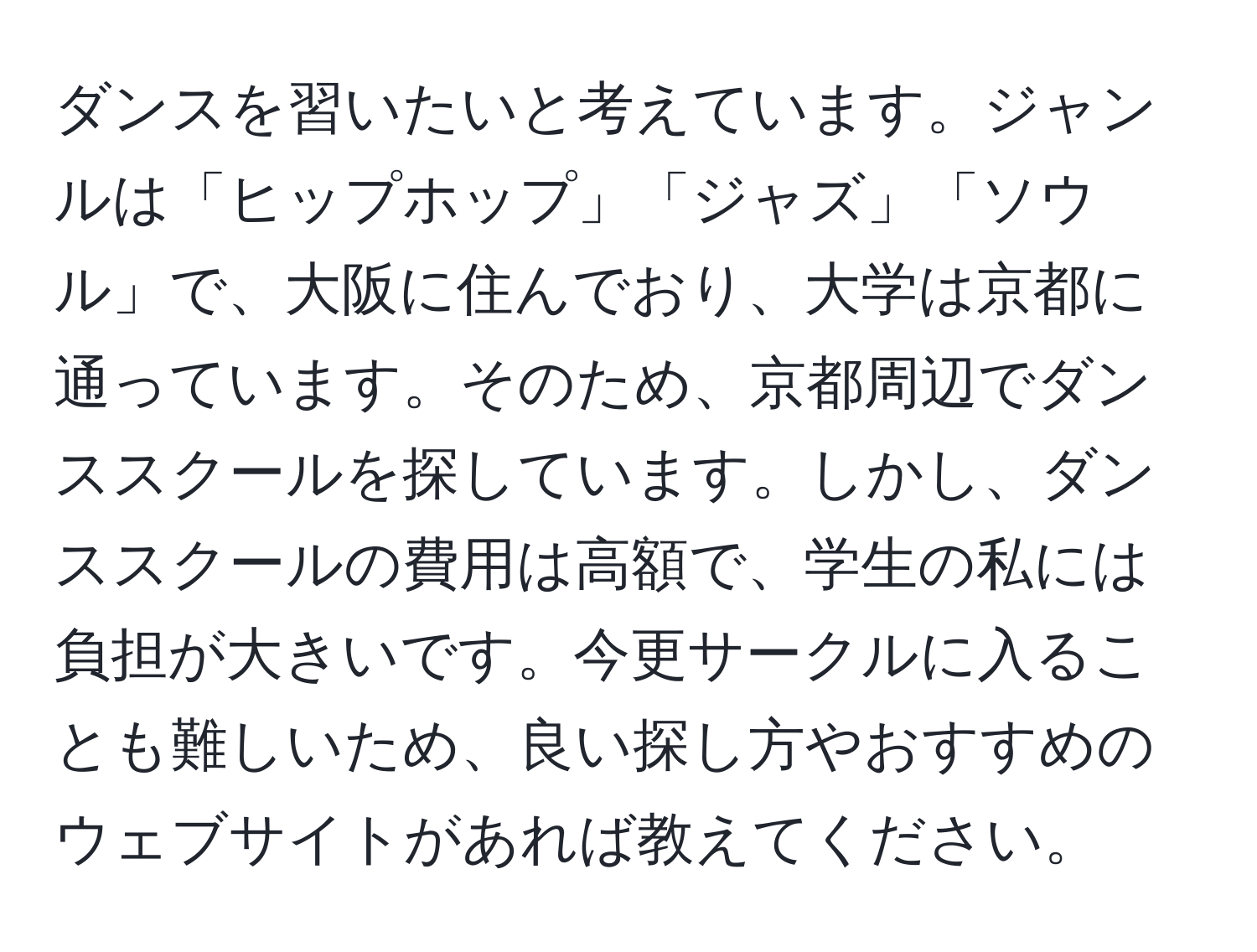 ダンスを習いたいと考えています。ジャンルは「ヒップホップ」「ジャズ」「ソウル」で、大阪に住んでおり、大学は京都に通っています。そのため、京都周辺でダンススクールを探しています。しかし、ダンススクールの費用は高額で、学生の私には負担が大きいです。今更サークルに入ることも難しいため、良い探し方やおすすめのウェブサイトがあれば教えてください。