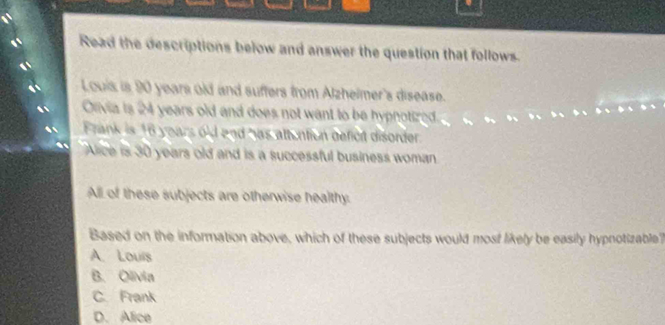 Read the descriptions below and answer the question that follows.
Louis is 90 years old and suffers from Alzhelmer's disease.
Onvia is 24 years old and does not want to be hypnotized.
Frank is 16 years old and has attention befict disorder.
Aice is 30 years old and is a successful business woman
All of these subjects are otherwise healthy.
Based on the information above, which of these subjects would most likely be easily hypnotizable
A. Louis
B. Olivia
C. Frank
D. Alice