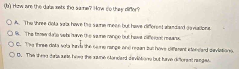 How are the data sets the same? How do they differ?
A. The three data sets have the same mean but have different standard deviations.
B. The three data sets have the same range but have different means.
C. The three data sets have the same range and mean but have different standard deviations.
D. The three data sets have the same standard deviations but have different ranges.