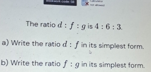 Bookwork code: 58 not allowed . elculatis 
The ratio d:f:g is 4:6:3. 
a) Write the ratio d:f in its simplest form. 
b) Write the ratio f:g in its simplest form.