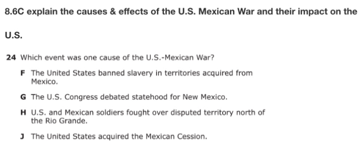 8.6C explain the causes & effects of the U.S. Mexican War and their impact on the
U.S.
24 Which event was one cause of the U.S.-Mexican War?
F The United States banned slavery in territories acquired from
Mexico.
G The U.S. Congress debated statehood for New Mexico.
H U.S. and Mexican soldiers fought over disputed territory north of
the Rio Grande.
J The United States acquired the Mexican Cession.