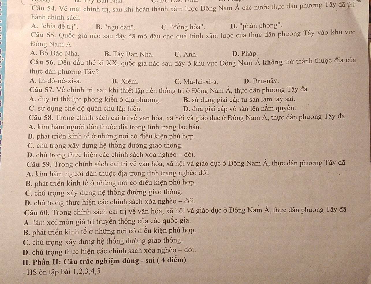 Táy Bản Nha.
Câu 54. Về mặt chính trị, sau khi hoàn thành xâm lược Đông Nam Á các nước thực dân phương Tây đã thi
hành chính sách
A. "chia để trị". B. "ngu dân". C. ''đồng hóa''. D. "phản phong".
Câu 55. Quốc gia nào sau đây đã mở đầu cho quá trình xâm lược của thực dân phương Tây vào khu vực
Đông Nam A
A. Bồ Đào Nha. B. Tây Ban Nha. C. Anh. D. Pháp.
Câu 56. Đến đầu thế kỉ XX, quốc gia nào sau đây ở khu vực Đông Nam Á không trở thành thuộc địa của
thực dân phương Tây?
A. In-đô-nê-xi-a. B. Xiêm. C. Ma-lai-xi-a. D. Bru-nây.
Câu 57. Về chính trị, sau khi thiết lập nền thống trị ở Đông Nam Á, thực dân phương Tây đã
A. duy trì thế lực phong kiến ở địa phương. B. sử dụng giai cấp tư sản làm tay sai.
C. sử dụng chế độ quân chủ lập hiến. D. đưa giai cấp vô sản lên nắm quyền.
Câu 58. Trong chính sách cai trị về văn hóa, xã hội và giáo dục ở Đông Nam Á, thực dân phương Tây đã
A. kìm hãm người dân thuộc địa trong tình trạng lạc hậu.
B. phát triển kinh tế ở những nơi có điều kiện phù hợp.
C. chú trọng xây dựng hệ thống đường giao thông.
D. chú trọng thực hiện các chính sách xóa nghèo - đói.
Câu 59. Trong chính sách cai trị về văn hóa, xã hội và giáo dục ở Đông Nam Á, thực dân phương Tây đã
A. kìm hãm người dân thuộc địa trong tình trạng nghèo đói.
B. phát triển kinh tế ở những nơi có điều kiện phù hợp.
C. chú trọng xây dựng hệ thống đường giao thông.
D. chú trọng thực hiện các chính sách xóa nghèo - đói.
Câu 60. Trong chính sách cai trị về văn hóa, xã hội và giáo dục ở Đông Nam Á, thực dân phương Tây đã
A. làm xói mòn giá trị truyền thống của các quốc gia.
B. phát triển kinh tế ở những nơi có điều kiện phù hợp.
C. chú trọng xây dựng hệ thống đường giao thông.
D. chú trọng thực hiện các chính sách xóa nghèo - đói.
II. Phần II: Câu trắc nghiệm đúng - sai ( 4 điểm)
- HS ôn tập bài 1,2,3,4,5