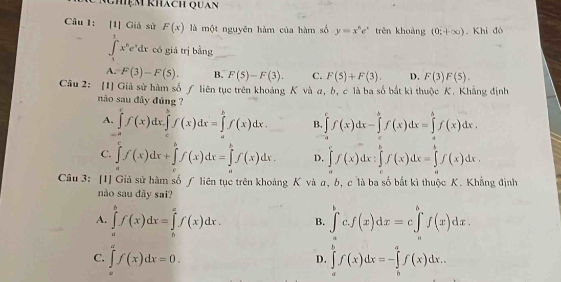 Nhiệm khách Quan
Câu 1: [1] Giả sử F(x) là một nguyên hàm của hàm số y=x^6e^x trên khoảng (0;+∈fty ). Khi đó
∈t _1^(5x^6)e^xdx có giá trị bằng
A. F(3)-F(5). B. F(5)-F(3). C. F(5)+F(3). D. F(3)F(5).
Câu 2: [1] Giả sử hàm số ƒ liên tục trên khoảng K và a, b, c là ba số bắt kì thuộc K. Khẳng định
nào sau đây đúng ?
A. ∈tlimits _a^cf(x)dx.∈tlimits _c^bf(x)dx=∈tlimits _a^bf(x)dx. B. ∈tlimits _a^cf(x)dx-∈tlimits _a^bf(x)dx=∈tlimits _a^bf(x)dx.
C. ∈tlimits _a^cf(x)dx+∈tlimits _c^bf(x)dx=∈tlimits _a^bf(x)dx. D. ∈tlimits _a^cf(x)dx:∈tlimits _c^bf(x)dx=∈tlimits _a^bf(x)dx.
Câu 3: [1] Giả sử hàm số ƒ liên tục trên khoảng K và a, b, c là ba số bắt kì thuộc K. Khẳng định
nào sau dây sai?
A. ∈tlimits _a^bf(x)dx=∈tlimits _b^af(x)dx. ∈tlimits _a^bc.f(x)dx=c∈tlimits _a^bf(x)dx.
B.
C. ∈tlimits _a^af(x)dx=0. ∈tlimits _a^bf(x)dx=-∈tlimits _b^af(x)dx..
D.