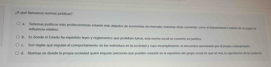 ¿A que llamamos normas jurídicas?
a. Sistemas políticos más proteccionistas estarán más alejados de economías de mercado, mientras otras corrientes como el keynesianismo hablan de un papel de
influencia relativo.
b. Es donde el Estado ha expedido leyes y reglamentos que prohíben fumar, esta norma social se convirtió en jurídica.
c. Son reglas que regulan el comportamiento de los individuos en la sociedad y cuyo incumplimiento se encuentra sancionado por el propio ordenamiento.
d. Normas en donde la propia sociedad quien impone sanciones que pueden consistir en la expulsión del grupo social en que se vive, la reprobación de la conducta.