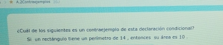 2Contraejempios 25 
¿Cuál de los siguientes es un contraejemplo de esta declaración condicional? 
Si un rectángulo tiene un perímetro de 14 , entonces su área es 10.