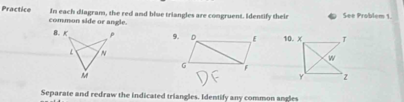 Practice In each diagram, the red and blue triangles are congruent. Identify their See Problem 1. 
common side or angle. 
Separate and redraw the indicated triangles. Identify any common angles