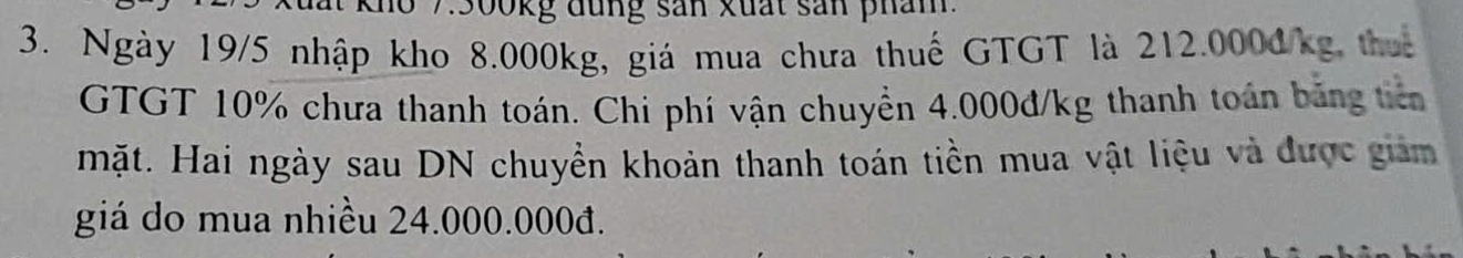 Kho 7: 300kg đung sản xuất sản phám 
3. Ngày 19/5 nhập kho 8.000kg, giá mua chưa thuế GTGT là 212.000đ/kg thuế 
GTGT 10% chưa thanh toán. Chi phí vận chuyển 4.000đ/kg thanh toán băng tiên 
mặt. Hai ngày sau DN chuyển khoản thanh toán tiền mua vật liệu và được giảm 
giá do mua nhiều 24.000.000đ.