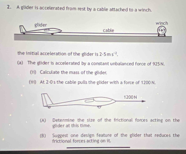 A glider is accelerated from rest by a cable attached to a winch. 
the initial acceleration of the glider is 2· 5ms^(-2). 
(a) The glider is accelerated by a constant unbalanced force of 925 N. 
(ii) Calculate the mass of the glider. 
(iii) At 2·0 s the cable pulls the glider with a force of 1200 N. 
(A) Determine the size of the frictional forces acting on the 
glider at this time. 
(B) Suggest one design feature of the glider that reduces the 
frictional forces acting on it.