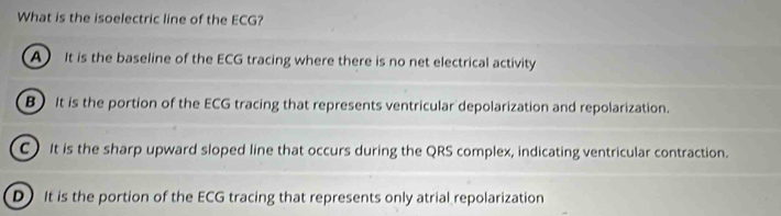 What is the isoelectric line of the ECG?
A It is the baseline of the ECG tracing where there is no net electrical activity
B) It is the portion of the ECG tracing that represents ventricular depolarization and repolarization.
C)It is the sharp upward sloped line that occurs during the QRS complex, indicating ventricular contraction.
D)It is the portion of the ECG tracing that represents only atrial repolarization