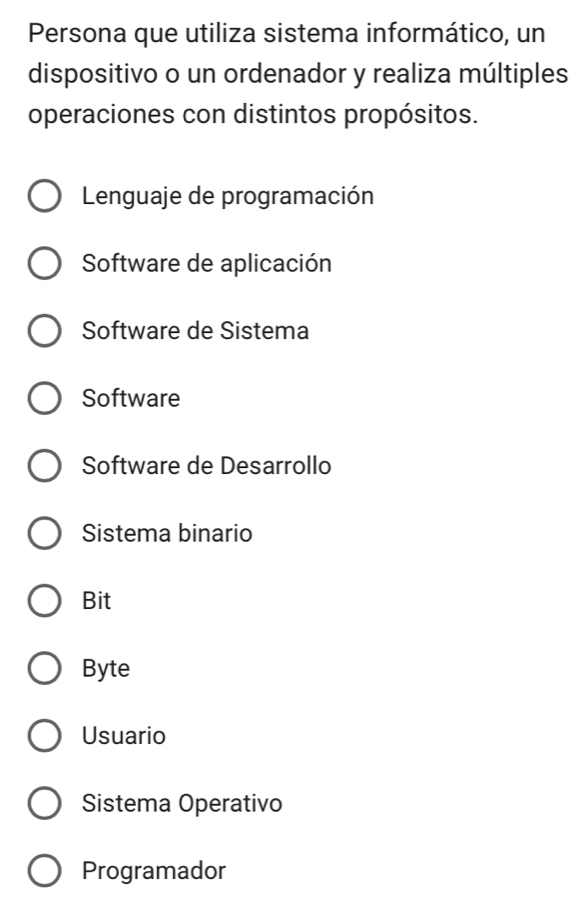 Persona que utiliza sistema informático, un
dispositivo o un ordenador y realiza múltiples
operaciones con distintos propósitos.
Lenguaje de programación
Software de aplicación
Software de Sistema
Software
Software de Desarrollo
Sistema binario
Bit
Byte
Usuario
Sistema Operativo
Programador