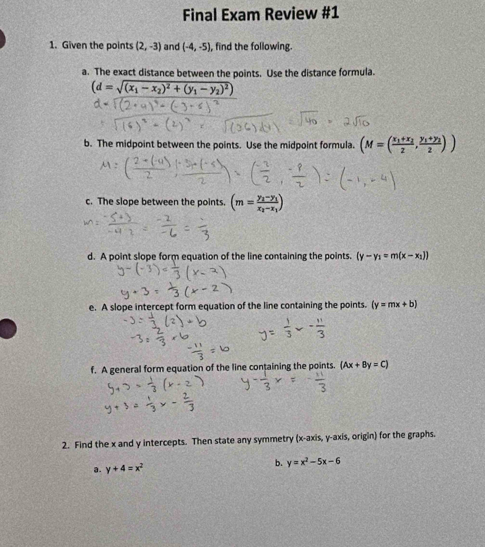 Final Exam Review #1 
1. Given the points (2,-3) and (-4,-5) , find the following. 
a. The exact distance between the points. Use the distance formula.
(d=sqrt((x_1)-x_2)^2+(y_1-y_2)^2)
b. The midpoint between the points. Use the midpoint formula. (M=(frac x_1+x_22,frac y_1+y_22))
c. The slope between the points. (m=frac y_2-y_1x_2-x_1)
d. A point slope form equation of the line containing the points. (y-y_1=m(x-x_1))
e. A slope intercept form equation of the line containing the points. (y=mx+b)
f. A general form equation of the line containing the points. (Ax+By=C)
2. Find the x and y intercepts. Then state any symmetry (x-axis,y-axis , origin) for the graphs. 
a. y+4=x^2 b. y=x^2-5x-6