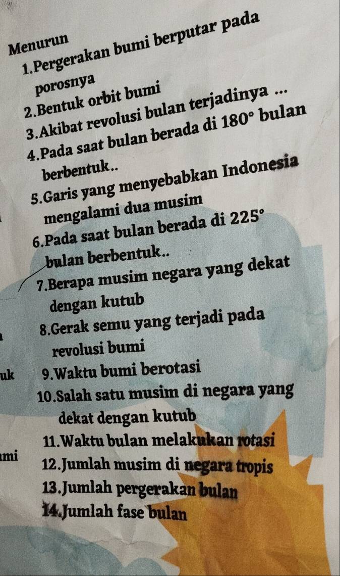 Pergerakan bumi berputar pada 
Menurun 
porosnya 
2.Bentuk orbit bumi 
3.Akibat revolusi bulan terjadinya ... 
4.Pada saat bulan berada di 180° bulan 
berbentuk.. 
5.Garis yang menyebabkan Indonesia 
mengalami dua musim 
6.Pada saat bulan berada di 225°
bulan berbentuk.. 
7.Berapa musim negara yang dekat 
dengan kutub 
8.Gerak semu yang terjadi pada 
revolusi bumi 
uk 9.Waktu bumi berotasi 
10.Salah satu musim di negara yang 
dekat dengan kutub 
11.Waktu bulan melakukan rotasi 
mi 12.Jumlah musim di negara tropis 
13.Jumlah pergerakan bulan 
14 Jumlah fase bulan