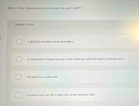 Which of the following would increase this year's GDP?
Multiple Choice
A $10,000 inheritance from Aunt Mary
A commission charged by your broker when you sold 100 shares of Borden stock
Receipts from a yard sale
A mother quits her job to take care of her newborn child