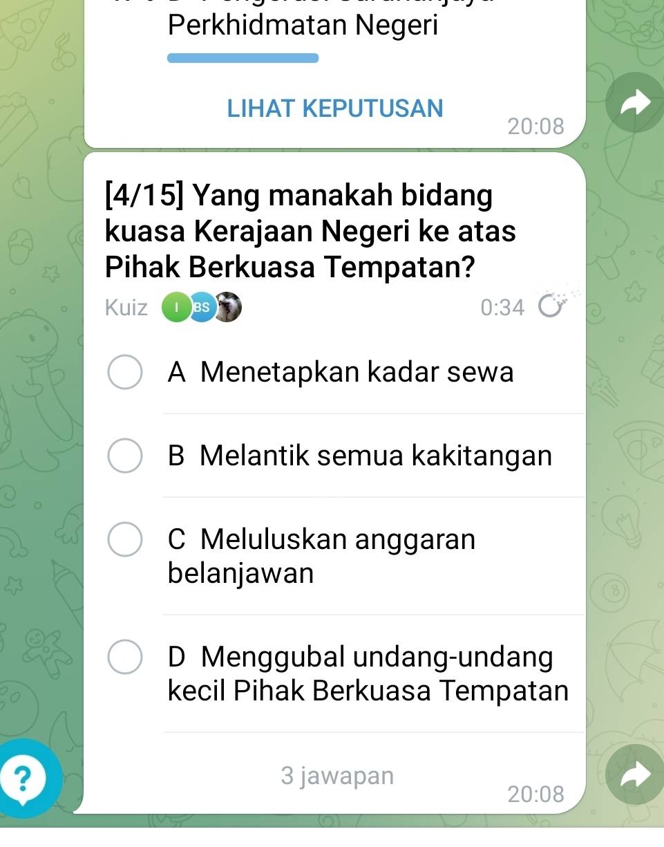 Perkhidmatan Negeri
LIHAT KEPUTUSAN
20:08
[4/15] Yang manakah bidang
kuasa Kerajaan Negeri ke atas
Pihak Berkuasa Tempatan?
Kuiz I BS 0:34
A Menetapkan kadar sewa
B Melantik semua kakitangan
C Meluluskan anggaran
belanjawan
8
D Menggubal undang-undang
kecil Pihak Berkuasa Tempatan
? 3 jawapan
20:08