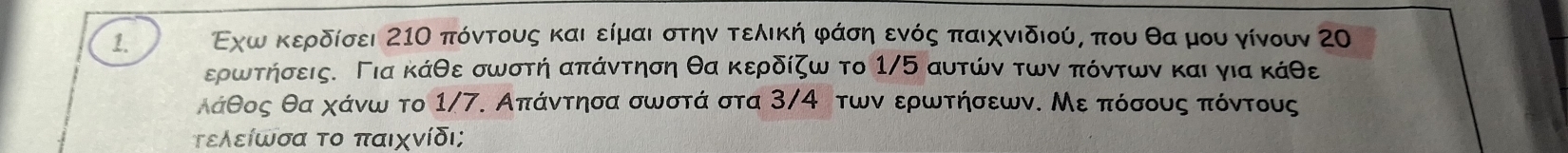 Εχωακερδίσει 21Ο πόντους καιαείμαι στηνα τελική φάση ενός παιχνιδιού, που θα μου γίνουν Ζ0 
ερωτηήσεις. Για κάθε σωστή απάντηση θα κερδίζω το 1/5 αυτών των πόντων και για κάθε
λάθος θα χάνω το 1/7. Απάντησα σωστά στα 3/4 των ερωτήσεων. Με πόσους πόντους 
τελείωσα το παιχνίδι;