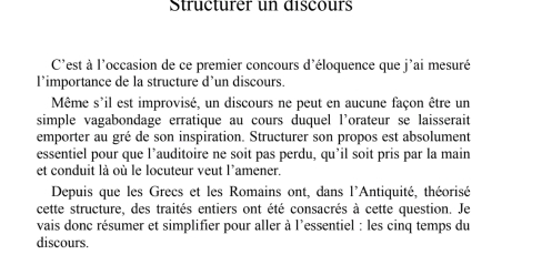 Structurer un discours 
C'est à l'occasion de ce premier concours d'éloquence que j'ai mesuré 
l’importance de la structure d’un discours. 
Même s'il est improvisé, un discours ne peut en aucune façon être un 
simple vagabondage erratique au cours duquel l’orateur se laisserait 
emporter au gré de son inspiration. Structurer son propos est absolument 
essentiel pour que l’auditoire ne soit pas perdu, qu’il soit pris par la main 
et conduit là où le locuteur veut l'amener. 
Depuis que les Grecs et les Romains ont, dans l'Antiquité, théorisé 
cette structure, des traités entiers ont été consacrés à cette question. Je 
vais donc résumer et simplifier pour aller à l’essentiel : les cinq temps du 
discours.