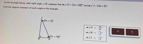 In the triangle below, with right angle ∠ H , suppose that m∠ G=(3x+44)^circ  and m∠ I=(4x+4)^circ .
Find the degree measure of each angle in the triangle.
m∠ G=□°
m∠ H=□° ×
m∠ I=□°