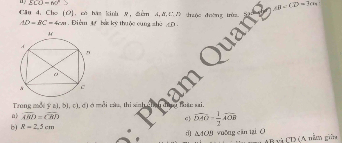 ECO=60°
AB=CD=3cm :
Câu 4. Cho (O), có bán kính R, điểm A, B, C,D thuộc đường tròn.
AD=BC=4cm. Điểm M bất kỳ thuộc cung nhỏ AD.
Trong mỗi ý a), b), c), d) ở mỗi câu, thí sinh chọn đi ng hoặc sai.
a) widehat ABD=widehat CBD
c) widehat DAO= 1/2 widehat AOB
b) R=2,5cm
d) △ AOB vuông cân tại O
AB và CD (A nằm giữa