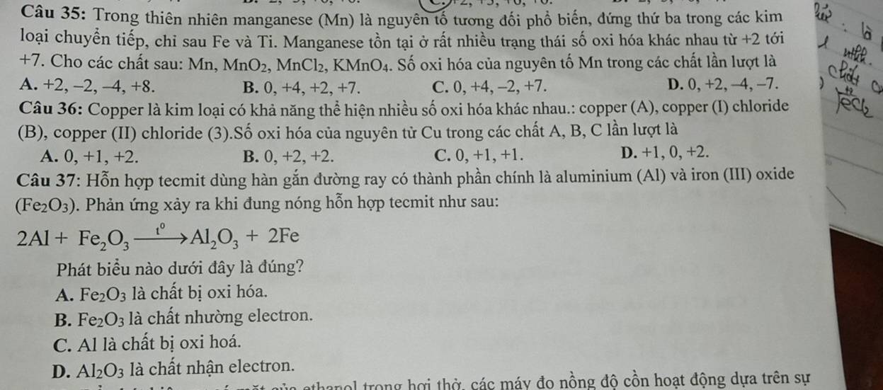 Trong thiên nhiên manganese (Mn) là nguyên tố tương đối phổ biến, đứng thứ ba trong các kim
loại chuyển tiếp, chỉ sau Fe và Ti. Manganese tồn tại ở rất nhiều trạng thái số oxi hóa khác nhau từ +2 tới
+7. Cho các chất sau: Mn, MnO_2 , MnCl₂, KM nO_4. Số oxi hóa của nguyên tố Mn trong các chất lần lượt là
A. +2, -2, -4, +8. B. 0, +4, +2, +7. C. 0, +4, -2, +7. D. 0, +2, −4, -7.
Câu 36: Copper là kim loại có khả năng thể hiện nhiều số oxi hóa khác nhau.: copper (A), copper (I) chloride
(B), copper (II) chloride (3).Số oxi hóa của nguyên từ Cu trong các chất A, B, C lần lượt là
A. 0, +1, +2. B. 0, +2, +2. C. 0,+1,+1. D. +1, 0, +2.
Câu 37: Hỗn hợp tecmit dùng hàn gắn đường ray có thành phần chính là aluminium (Al) và iron (III) oxide
(Fe_2O_3). Phản ứng xảy ra khi đung nóng hỗn hợp tecmit như sau:
2Al+Fe_2O_3xrightarrow i°Al_2O_3+2Fe
Phát biểu nào dưới đây là đúng?
A. Fe_2O_3 là chất bị oxi hóa.
B. Fe_2O_3 là chất nhường electron.
C. Al là chất bị oxi hoá.
D. Al_2O_3 là chất nhận electron.
nol trong hợi thờ, các máy đo nồng đô cồn hoạt động dựa trên sự