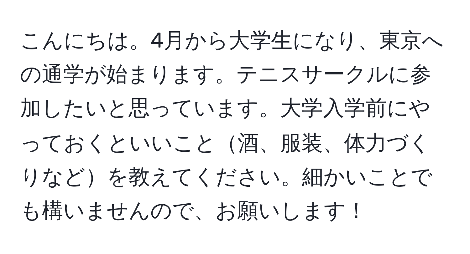 こんにちは。4月から大学生になり、東京への通学が始まります。テニスサークルに参加したいと思っています。大学入学前にやっておくといいこと酒、服装、体力づくりなどを教えてください。細かいことでも構いませんので、お願いします！