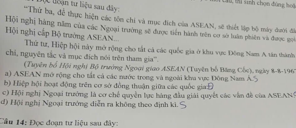 au , thi sinh chọn đúng hoã
QC đoạn tư liệu sau đây:
'Thứ ba, đề thực hiện các tôn chỉ và mục đích của ASEAN, sẽ thiết lập bộ máy dưới đã
Hội nghị hàng năm của các Ngoại trưởng sẽ được tiến hành trên cơ sở luân phiên và được gọi
Hội nghị cấp Bộ trưởng ASEAN...
Thứ tư, Hiệp hội này mở rộng cho tất cả các quốc gia ở khu vực Đông Nam A tán thành
chi, nguyên tắc và mục đích nói trên tham gia'.
(Tuyên bố Hội nghị Bộ trưởng Ngoại giao ASEAN (Tuyên bố Băng Cốc), ngày 8-8-1967
a) ASEAN mở rộng cho tất cả các nước trong và ngoài khu vực Đông Nam Á.:
b) Hiệp hội hoạt động trên cơ sở đồng thuận giữa các quốc gia
c) Hội nghị Ngoại trưởng là cơ chế quyền lực hàng đầu giải quyết các vấn đề của ASEANS
d) Hội nghị Ngoại trưởng diễn ra không theo định kì.
Câu 14: Đọc đoạn tư liệu sau đây: