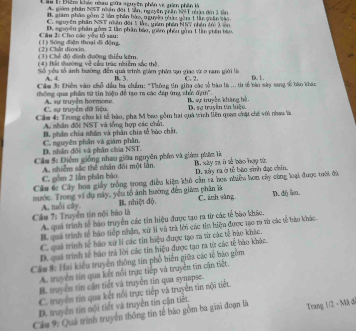 Cầu 1: Điểm khác nhau giữa nguyên phân và giảm phân là
A. giảm phân NST nhân đôi 1 lần, nguyên phân NST nhân đội 2 lần.
B. giám phân gồm 2 lần phân bào, nguyên phân gồm 1 lần phân báo.
C. nguyên phân NST nhân đôi 1 lần, giảm phân NST nhân đối 2 lần,
D. nguyên phân gồm 2 lần phân bảo, giảm phân gồm 1 lần phân bào,
Câu 2: Cho các yếu tố sau:
(1) Sóng điện thoại di động.
(2) Chất dioxin.
(3) Chế độ dinh dưỡng thiếu kẽm.
(4) Bất thường về cấu trúc nhiễm sắc thể,
Số yếu tổ ảnh hưởng đến quá trình giảm phân tạo giao tử ở nam giới là
A. 4. B. 3. C. 2. D. 1.
Câu 3: Điễn vào chỗ dấu ba chấm: “Thông tin giữa các tế bào là ,., từ tế bào này sang tế bảo khác
thống qua phân tử tín hiệu đề tạo ra các đáp ứng nhất định''.
A. sự truyền hormone. B. sự truyền kháng hế,
C. sự truyền dữ liệu. D. sự truyền tín hiệu.
Cầu 4: Trong chu kỉ tế bào, pha M bao gồm hai quá trình liên quan chặt chẽ với nhau là
A. nhân đổi NST và tổng hợp các chất.
B. phân chía nhân và phân chia tế bào chất.
C. nguyên phân và giảm phân.
D. nhân đối và phân chia NST.
Câu 5: Điểm giống nhau giữa nguyên phân và giảm phân là
A. nhiễm sắc thể nhân đôi một lần. B. xảy ra ở tế bào hợp tử.
C. gồm 2 lần phân bào. D. xảy ra ở tế bào sinh dục chín.
Câu 6: Cây hoa giấy trồng trong điều kiện khô cằn ra hoa nhiều hơn cây cùng loại được tưới đù
nước. Trong ví dụ này, yếu tố ảnh hưởng đến giảm phân là
C. ánh sáng.
A. tuổi cây. B. nhiệt độ. D. độ ẩm.
Cầu 7: Truyền tin nội bào là
A. quả trình tế bào truyền các tín hiệu được tạo ra từ các tế bào khác.
B. qua trình tế bảo tiếp nhận, xử lí và trả lời các tín hiệu được tạo ra từ các tế bào khác,
C. quá trình tế bảo xứ lí các tín hiệu được tạo ra từ các tế bào khác.
D. quá trình tế bảo trá lời các tín hiệu được tạo ra từ các tế bào khác.
Cầu 8: Hai kiêu truyền thông tin phổ biến giữa các tế bào gồm
A. truyền tin qua kết nổi trực tiếp và truyền tin cận tiết.
B. truyền tin cận tiết và truyền tin qua synapse.
C. truyền tin qua kết nổi trực tiếp và truyền tin nội tiết.
Trang 1/2 - Mã đã
D. truyền tin nội tiết và truyền tin cận tiết.
Cầu 9: Quá trình truyền thông tin tế bào gồm ba giai đoạn là