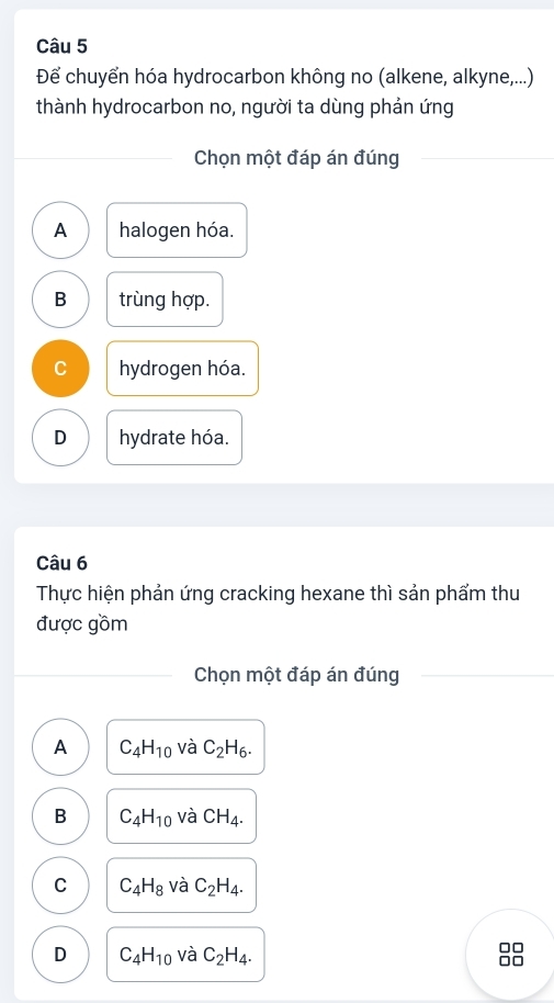 Để chuyển hóa hydrocarbon không no (alkene, alkyne,...)
thành hydrocarbon no, người ta dùng phản ứng
Chọn một đáp án đúng
A halogen hóa.
B trùng hợp.
C hydrogen hóa.
D hydrate hóa.
Câu 6
Thực hiện phản ứng cracking hexane thì sản phẩm thu
được gồm
Chọn một đáp án đúng
A C_4H_10 và C_2H_6.
B C_4H_10 và CH_4.
C C_4H_8 và C_2H_4.
D C_4H_10 và C_2H_4.