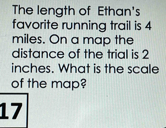 The length of Ethan's 
favorite running trail is 4
miles. On a map the 
distance of the trial is 2
inches. What is the scale 
of the map?
17